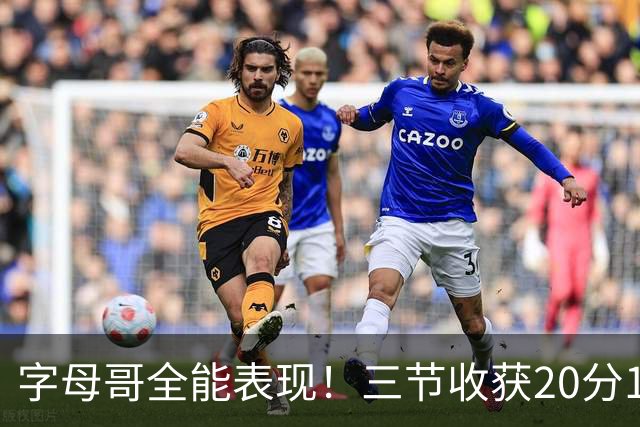 字母哥全能表现！三节收获20分15板9助攻3盖帽